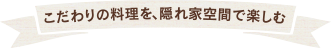 こだわりの料理を、隠れ家空間で楽しむ